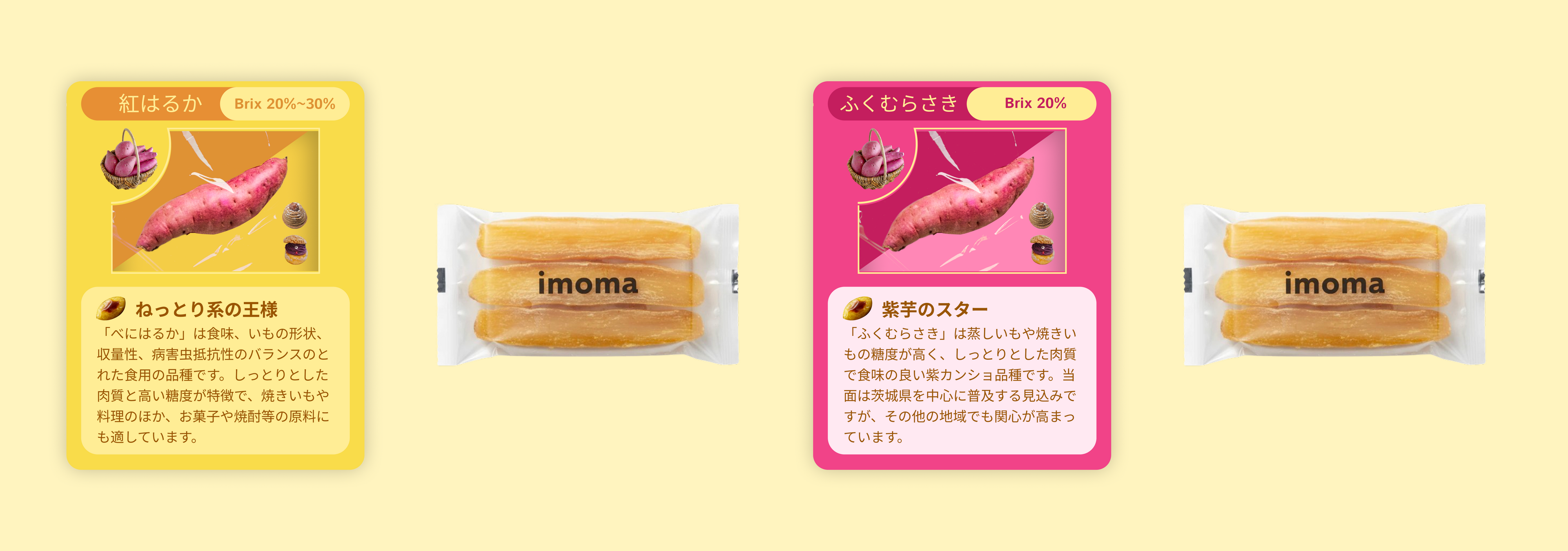 紅はるか
Brix 20%~30%
ねっとり系の王様
「べにはるか」は食味、いもの形状、収量性、病害虫抵抗性のバランスのとれた食用の品種です。しっとりとした肉質と高い糖度が特徴で、焼きいもや料理のほか、お菓子や焼酎等の原料にも適しています。

ふくむらさき
Brix 20%
紫芋のスター
「ふくむらさき」は蒸しいもや焼きいもの糖度が高く、しっとりとした肉質で食味の良い紫カンショ品種です。当面は茨城県を中心に普及する見込みですが、その他の地域でも関心が高まっています。